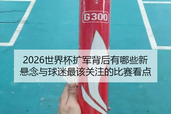 2026世界杯扩军背后有哪些新悬念与球迷最该关注的比赛看点